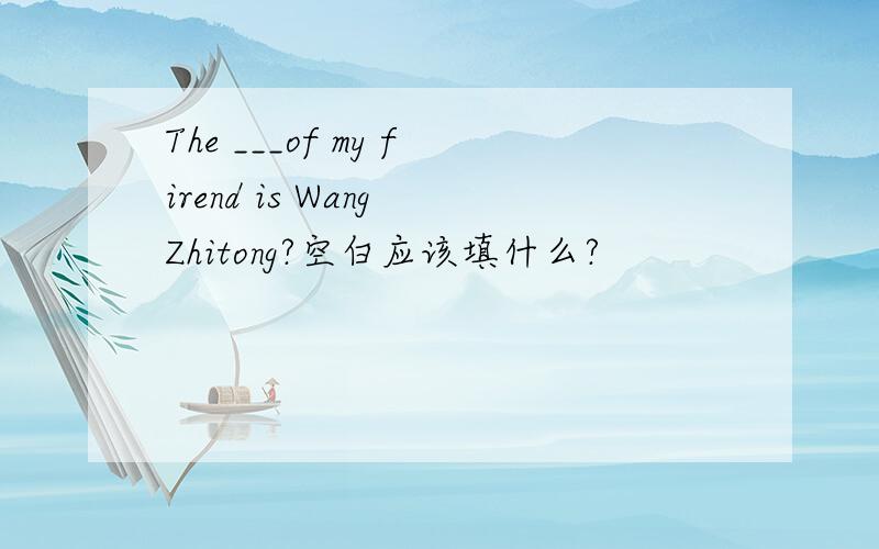 The ___of my firend is Wang Zhitong?空白应该填什么?