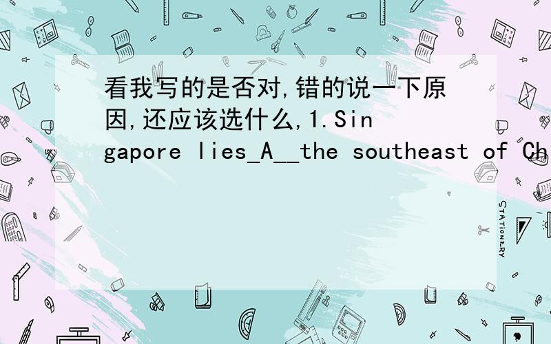 看我写的是否对,错的说一下原因,还应该选什么,1.Singapore lies_A__the southeast of China.A.on B.to C.in D.for 2.Lushan is a famous place for__D__.A.sailing B.swimming C.shopping D.hiking3.Be careful,Sandy.Don't___D___your clothes dir