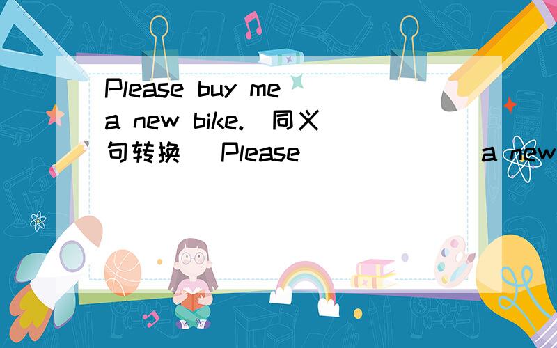 Please buy me a new bike.(同义句转换) Please ______ a new bike ______ me.The watch is 100 yuan.(对划线部分提问)______ is the______ of the watch?He wants to buy some apples.（用oranges构成选择疑问句）______ he ______ to buy any a