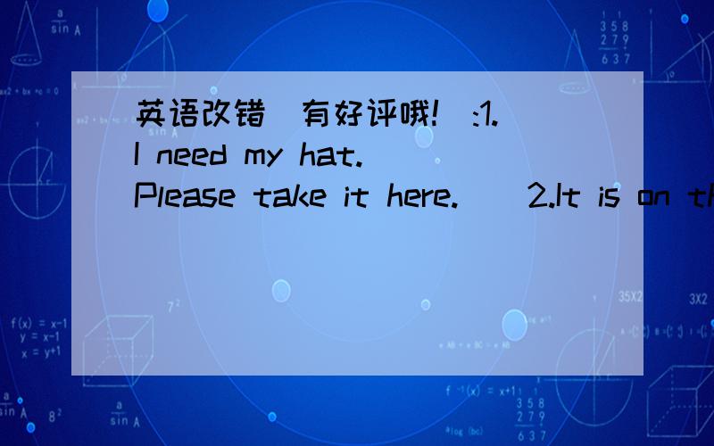 英语改错（有好评哦!）:1.I need my hat.Please take it here.    2.It is on the floor, between the bookcase or the desk.                                   3.Some things are in the bed.