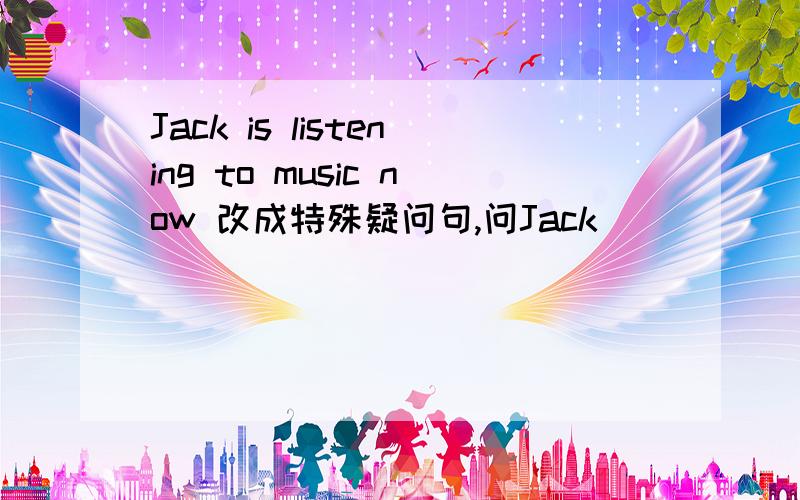 Jack is listening to music now 改成特殊疑问句,问Jack