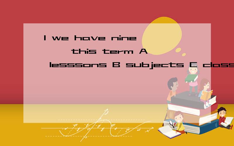 1 we have nine【 】this term A lesssons B subjects C classes