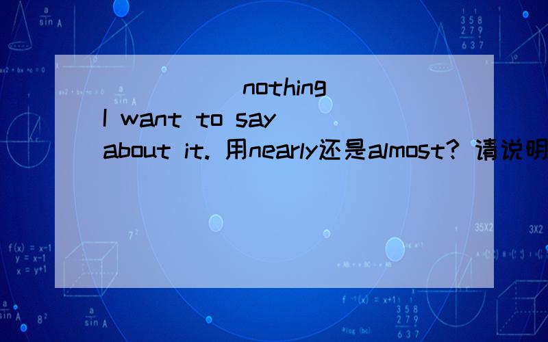_____ nothing I want to say about it. 用nearly还是almost? 请说明原因
