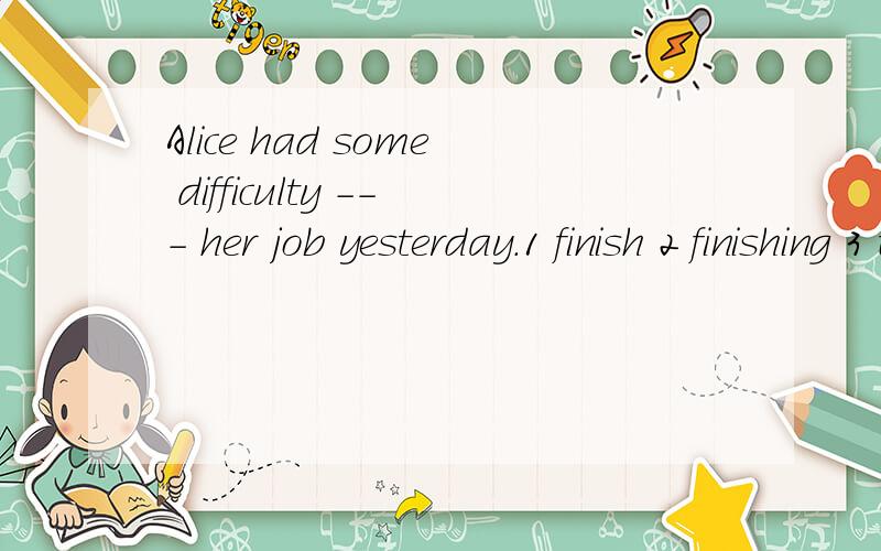 Alice had some difficulty --- her job yesterday.1 finish 2 finishing 3 to finish 4 finished