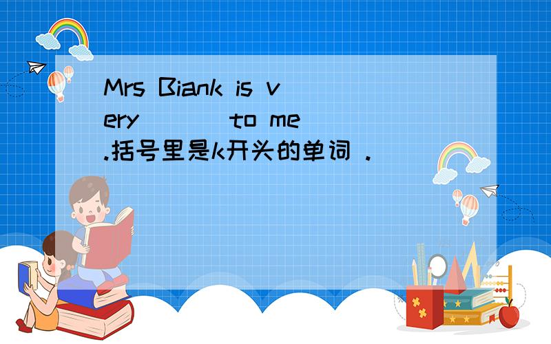 Mrs Biank is very ( ) to me .括号里是k开头的单词 .
