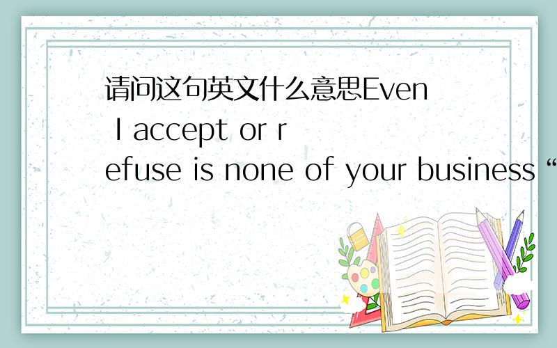 请问这句英文什么意思Even I accept or refuse is none of your business“Even I accept or refuse is none of your business”请问这句英文什么意思啊?
