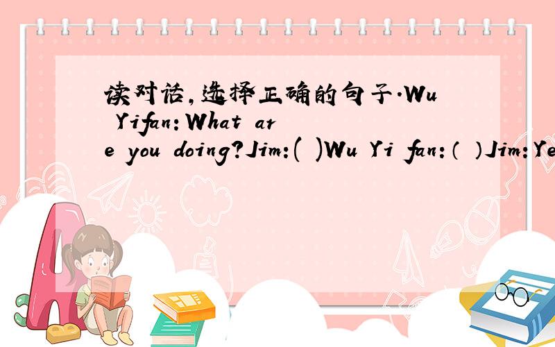 读对话,选择正确的句子.Wu Yifan：What are you doing?Jim:( )Wu Yi fan：（ ）Jim：Yes,it's in January.Wu Yi fan:( )Jim:Jan.21.Wu Yifan:Can she play the computer?Jim:( )Wu Yifan :Your sister is so smart.But my sister can't.Jim:How old is s