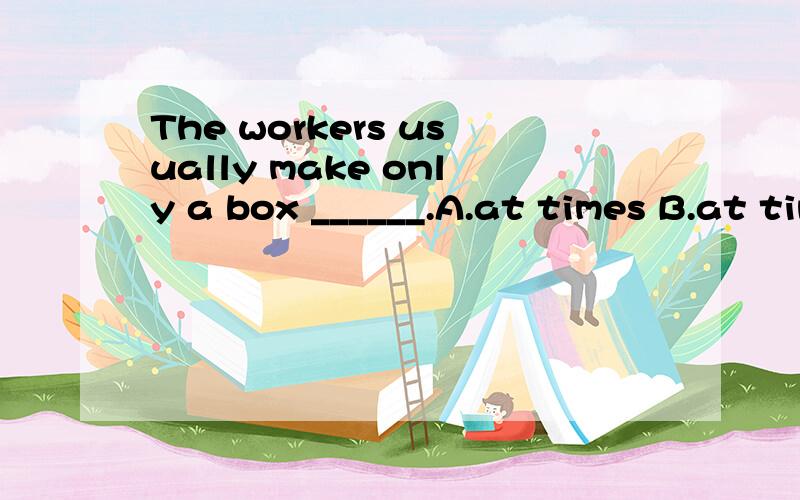 The workers usually make only a box ______.A.at times B.at time C.at a time D.for a time回答 原因