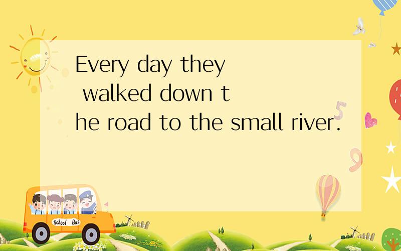 Every day they walked down the road to the small river.