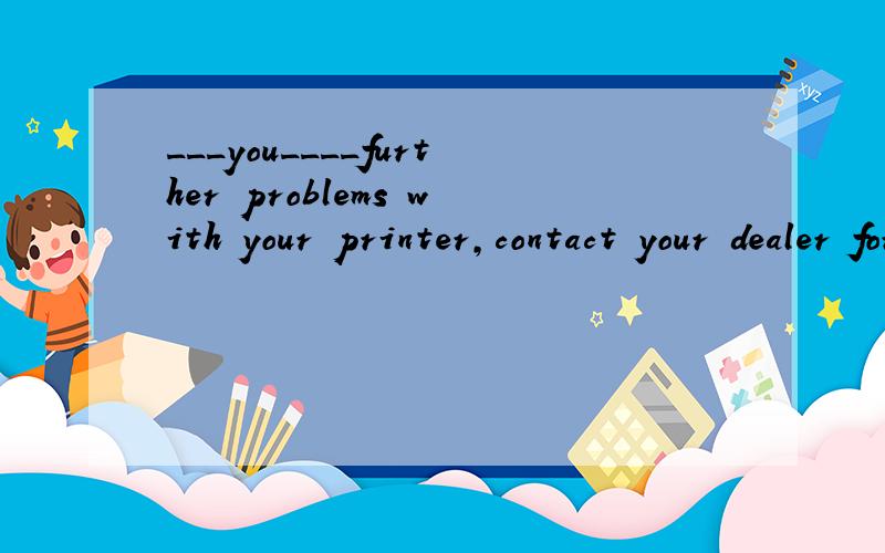 ___you____further problems with your printer,contact your dealer for advice.这道题填If had