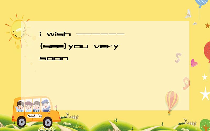 i wish ------ (see)you very soon
