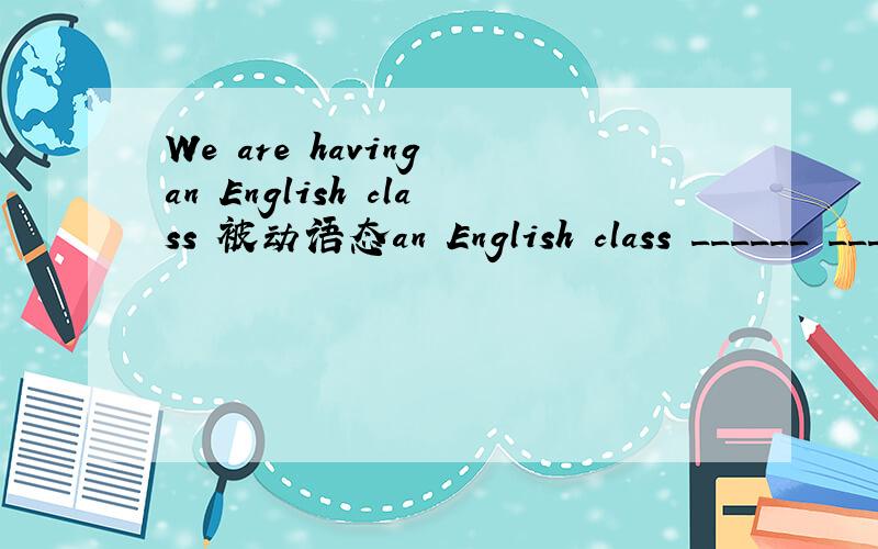 We are having an English class 被动语态an English class ______ ______ _______ by us.