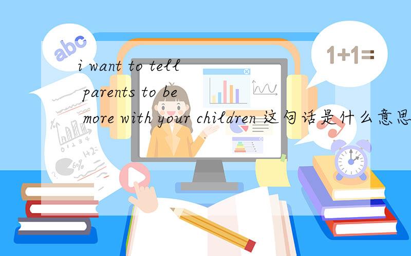 i want to tell parents to be more with your children 这句话是什么意思,理解不了be more 是什么意思