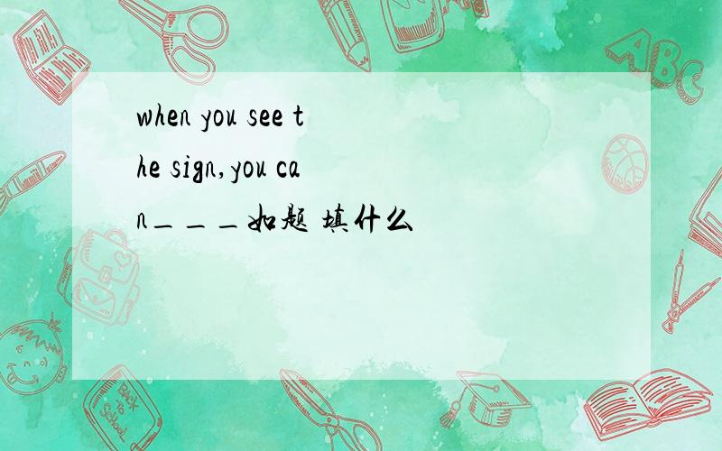 when you see the sign,you can___如题 填什么