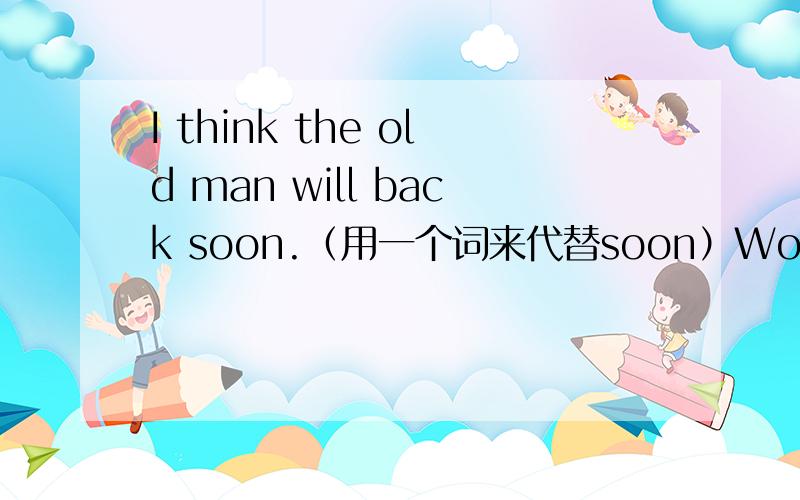 I think the old man will back soon.（用一个词来代替soon）Would you mind my sitting here?同义句替换：Would you mind （） （） （） here?