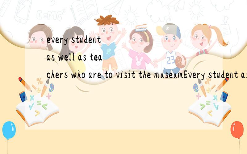 every student as well as teachers who are to visit the museumEvery student as well as teachers who are to visit the museum is asked to be at the school gate on time.