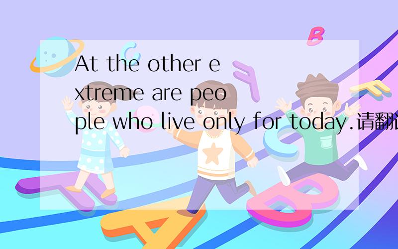 At the other extreme are people who live only for today.请翻译.