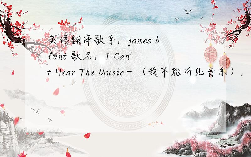 英语翻译歌手：james blunt 歌名：I Can't Hear The Music－（我不能听见音乐）：要有带中文翻译的
