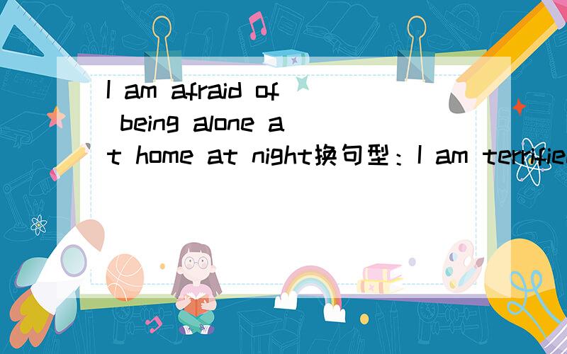 I am afraid of being alone at home at night换句型：I am terrified of__ __ __ __(只填四个单词）