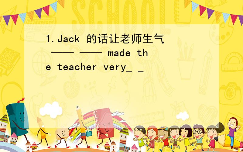 1.Jack 的话让老师生气 —— —— made the teacher very_ _
