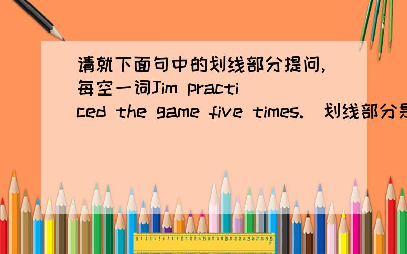 请就下面句中的划线部分提问,每空一词Jim practiced the game five times.（划线部分是”five“）____ ____ ____ ____ Jim ____ the game?
