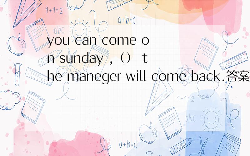 you can come on sunday ,（） the maneger will come back.答案是whenwhen 为什么不能选