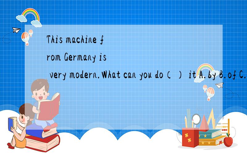 This machine from Germany is very modern.What can you do（） it A.by B.of C.with D.at