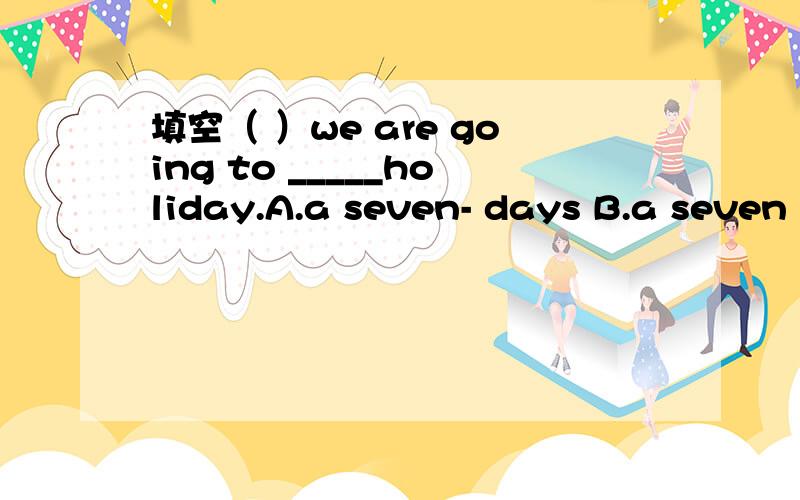 填空（ ）we are going to _____holiday.A.a seven- days B.a seven -day C.seven-day2.( )The pupils will have a _____holiday.A.three-week B.three-weeks C.third-week