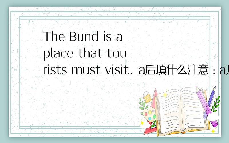 The Bund is a place that tourists must visit. a后填什么注意：a开头的那个是单词,整个单词!