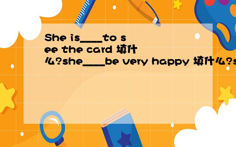 She is____to see the card 填什么?she____be very happy 填什么?she____be very happy 填什么？