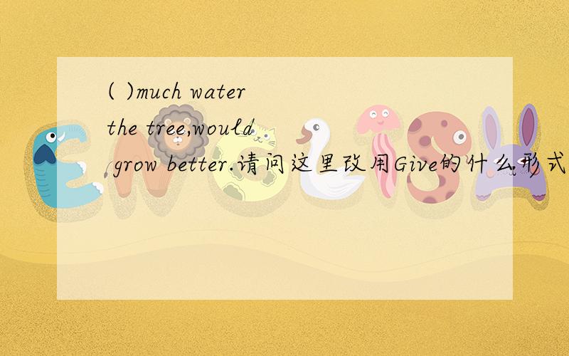 ( )much water the tree,would grow better.请问这里改用Give的什么形式?