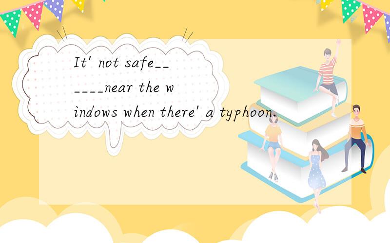 It' not safe______near the windows when there' a typhoon.