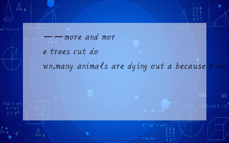 ——more and more trees cut down,many animals are dying out a because b as c with d since要求详细解答4者相同不同点呃···第一行的最后一个a是指选项a。此题正解为c！求解释·····
