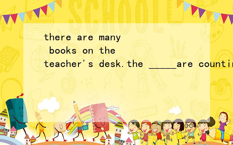 there are many books on the teacher's desk.the _____are counting____.