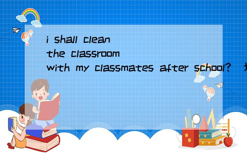 i shall clean the classroom with my classmates after school?(划线提问划在clean the classroom ）要理由