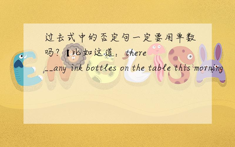 过去式中的否定句一定要用单数吗?【比如这道：there __any ink bottles on the table this morning