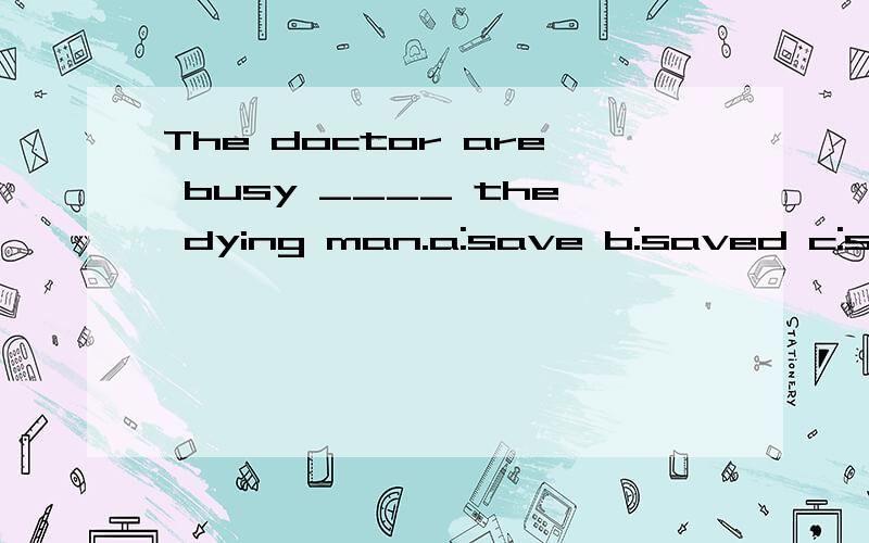The doctor are busy ____ the dying man.a:save b:saved c:saving d:to save 我选的是d答案选a 为什么?