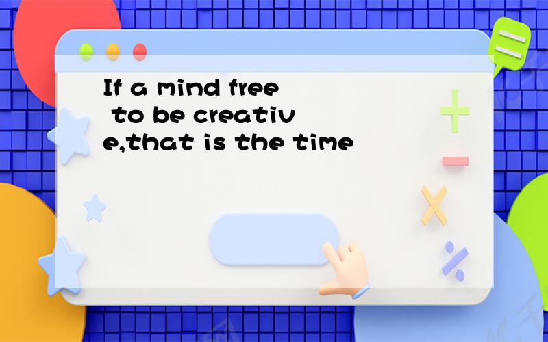 If a mind free to be creative,that is the time