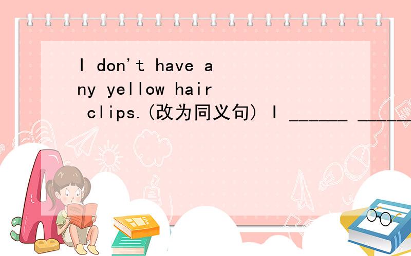 I don't have any yellow hair clips.(改为同义句) I ______ ______ yellow hair clips.
