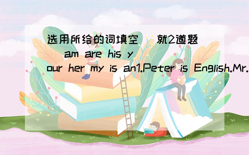 选用所给的词填空 （就2道题） am are his your her my is an1.Peter is English.Mr.Zhang is____Chinese teacher.2.This is ____old watch.还要写为什么是这个答案~如果你填an就要写为什么要填an~