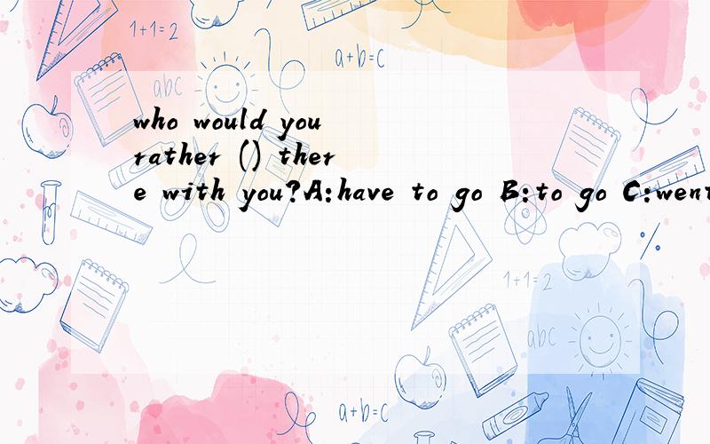 who would you rather () there with you?A:have to go B:to go C:went D:go 为什么呢?a为什么不行?