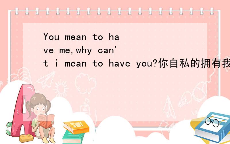 You mean to have me,why can't i mean to have you?你自私的拥有我,为什么我不能自私的拥有你?