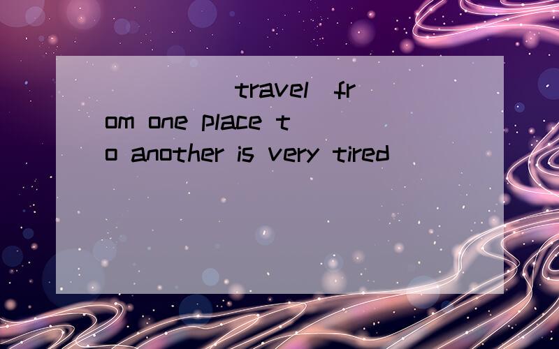 ____(travel)from one place to another is very tired