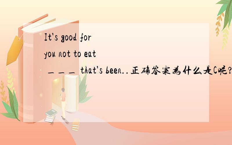 It's good for you not to eat ___ that's been..正确答案为什么是C呢?It’s good for you not to eat ______that’s been cooked in oil.A anything B something C everything D nothing