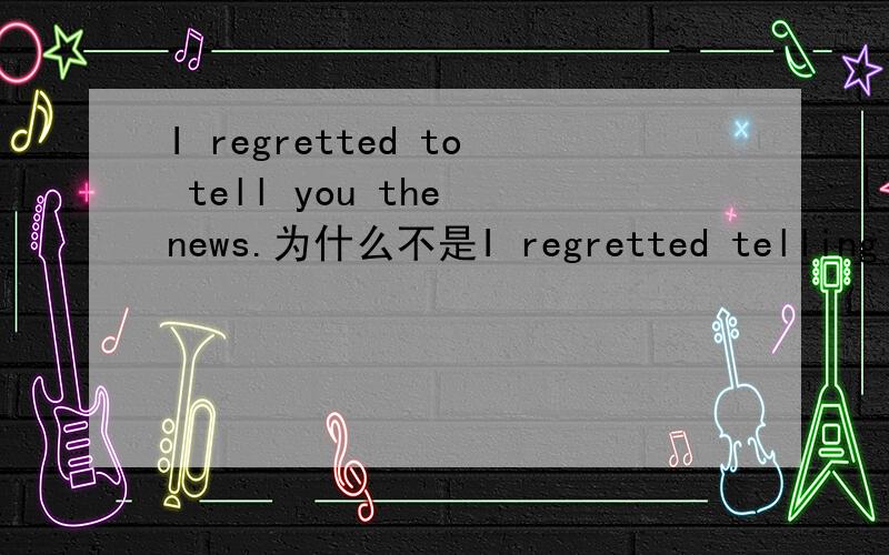 I regretted to tell you the news.为什么不是I regretted telling you the news./I regret to tell you the news.我就是问为什么题目的regret 要加ed.为什么不能是以下的?I regretted telling you the news.我后悔告诉了你这个消