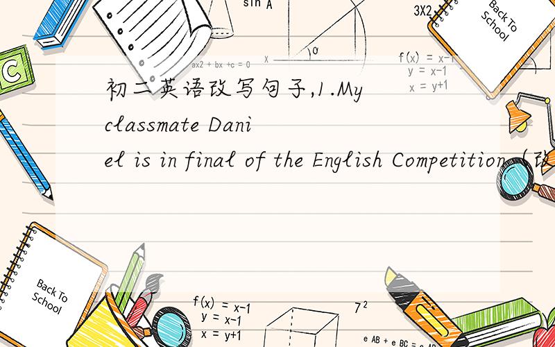 初二英语改写句子,1.My classmate Daniel is in final of the English Competition（改为同义句）My classmate Daniel（）（）（）（）of the English Competition