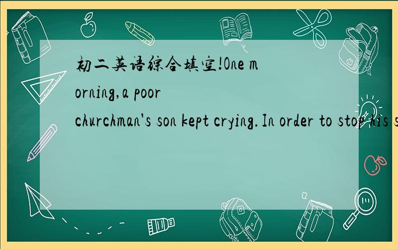 初二英语综合填空!One morning,a poor churchman's son kept crying.In order to stop his son from crying,the churchman thought for a while and soon he had a goood i______(1).He walked into his room q______(2).After a while he came out of his room