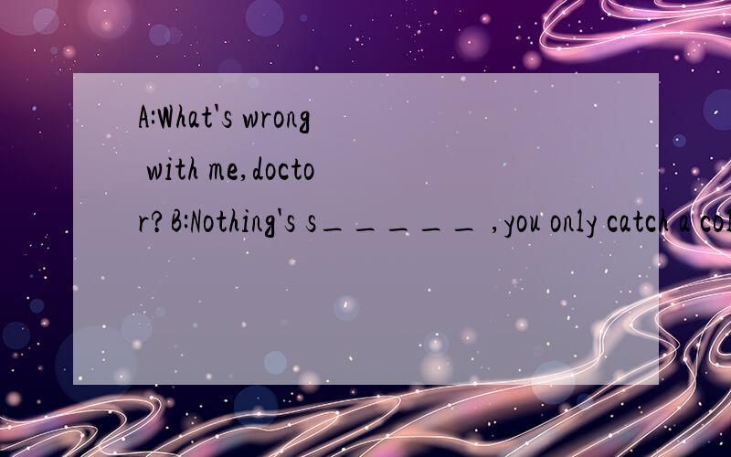 A:What's wrong with me,doctor?B:Nothing's s_____ ,you only catch a cold填个S开头的单词