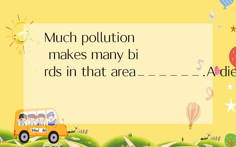 Much pollution makes many birds in that area______.A die out.B die of