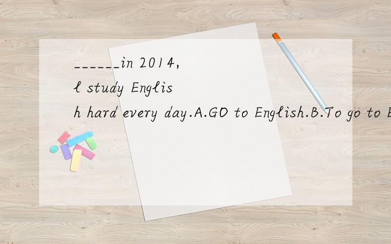 ______in 2014,l study English hard every day.A.GO to English.B.To go to England.C.Going to England.D.Goes to England